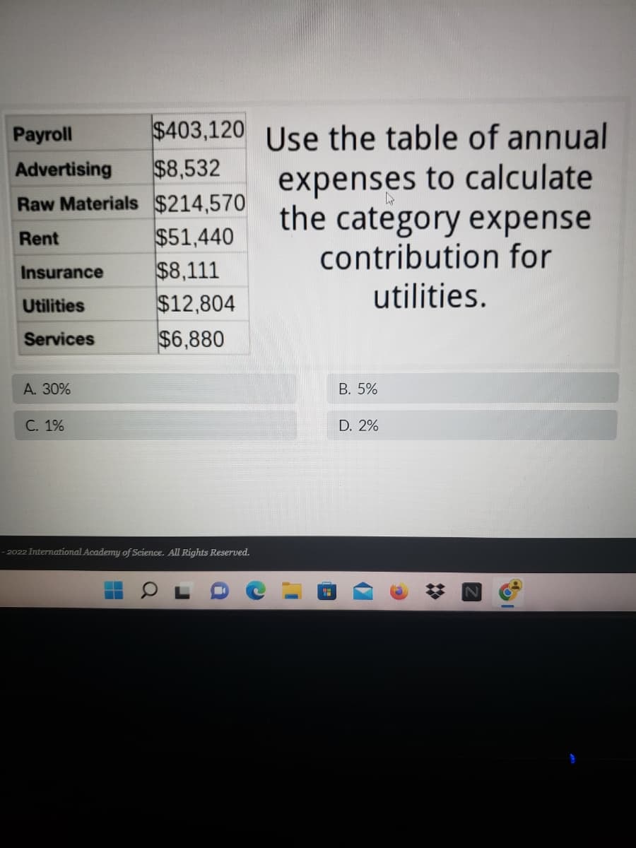 Payroll
$403,120 Use the table of annual
Advertising
$8,532
Raw Materials $214,570
Rent
$51,440
expenses to calculate
the category expense
contribution for
utilities.
Insurance
$8,111
Utilities
$12,804
Services
$6,880
A. 30%
B. 5%
C. 1%
D. 2%
- 2022 International Academy of Science. All Rights Reserved.
199