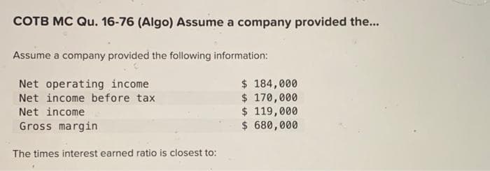 COTB MC Qu. 16-76 (Algo) Assume a company provided the...
Assume a company provided the following information:
Net operating income
Net income before tax
Net income
Gross margin
The times interest earned ratio is closest to:
$ 184,000
$ 170,000
$ 119,000
$ 680,000