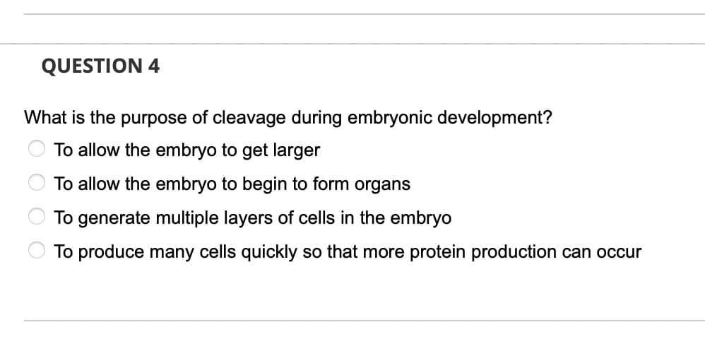 QUESTION 4
What is the purpose of cleavage during embryonic development?
To allow the embryo to get larger
To allow the embryo to begin to form organs
To generate multiple layers of cells in the embryo
To produce many cells quickly so that more protein production can occur
