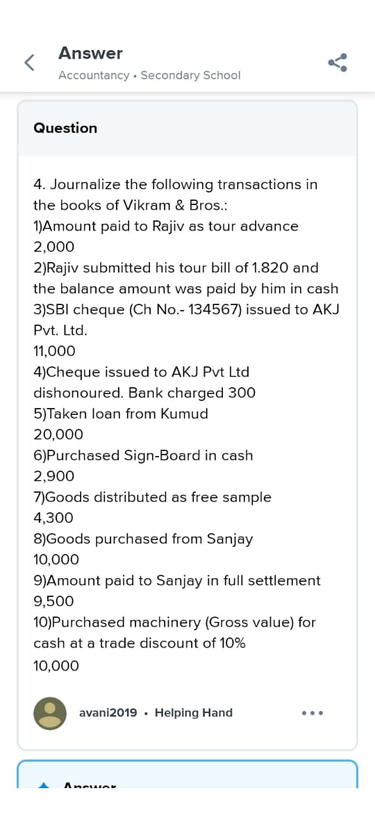 <
Answer
Accountancy Secondary School
Question
Y
4. Journalize the following transactions in
the books of Vikram & Bros.:
1)Amount paid to Rajiv as tour advance
2,000
2)Rajiv submitted his tour bill of 1.820 and
the balance amount was paid by him in cash
3)SBI cheque (Ch No.- 134567) issued to AKJ
Pvt. Ltd.
11,000
4)Cheque issued to AKJ Pvt Ltd
dishonoured. Bank charged 300
5)Taken loan from Kumud
20,000
6) Purchased Sign-Board in cash
2,900
7)Goods distributed as free sample
4,300
8)Goods purchased from Sanjay
10,000
9)Amount paid to Sanjay in full settlement
9,500
10) Purchased machinery (Gross value) for
cash at a trade discount of 10%
10,000
avani2019. Helping Hand
Answer