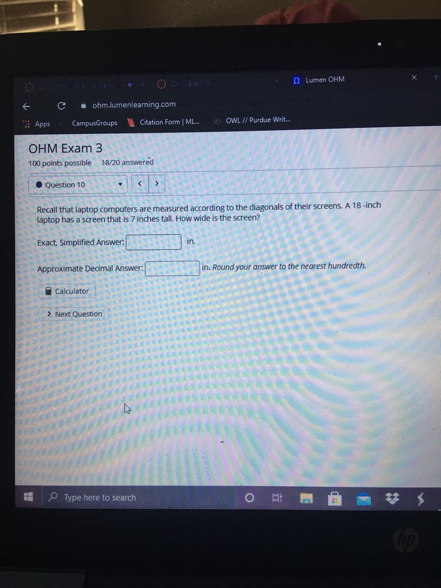 O OHMExam
e Lumen OHM
Ee Reme x
i ohm.lumenlearning.com
E Apps CampusGroups
Citation Form | ML...
R OWL // Purdue Writ...
OHM Exam 3
100 points possible 18/20 answered
• Question 10
Recall that laptop computers are measured according to the diagonals of their screens. A 18 -inch
laptop has a screen that is 7 inches tall. How wide is the screen?
Exact, Simplified Answer:
in.
Approximate Decimal Answer:
in. Round your answer to the nearest hundredth.
I Calculator
> Next Question
P Type here to search
