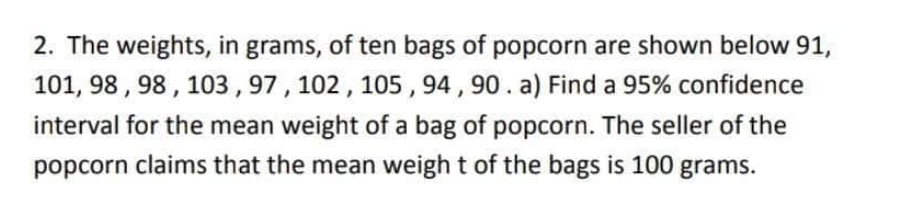 2. The weights, in grams, of ten bags of popcorn are shown below 91,
101, 98, 98, 103, 97, 102, 105, 94, 90. a) Find a 95% confidence
interval for the mean weight of a bag of popcorn. The seller of the
popcorn claims that the mean weight of the bags is 100 grams.