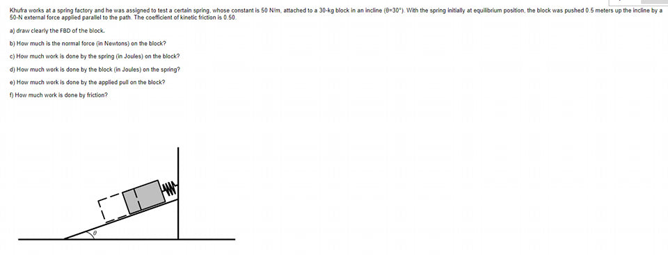 Khufra works at a spring factory and he was assigned to test a certain spring, whose constant is 50 N/m, attached to a 30-kg block in an incline (8-30°). With the spring initially at equilibrium position, the block was pushed 0.5 meters up the incline by a
50-N external force applied parallel to the path. The coefficient of kinetic friction is 0.50
a) draw clearly the FBD of the block.
b) How much is the normal force (in Newtons) on the block?
c) How much work is done by the spring (in Joules) on the block?
d) How much work is done by the block (in Joules) on the spring?
e) How much work is done by the applied pull on the block?
f) How much work is done by friction?
CO