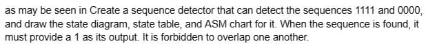 as may be seen in Create a sequence detector that can detect the sequences 1111 and 0000,
and draw the state diagram, state table, and ASM chart for it. When the sequence is found, it
must provide a 1 as its output. It is forbidden to overlap one another.