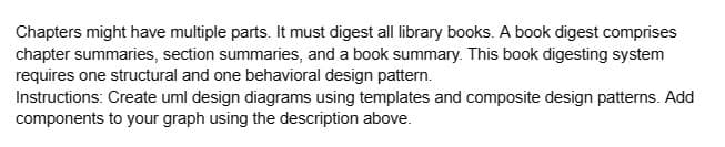 Chapters might have multiple parts. It must digest all library books. A book digest comprises
chapter summaries, section summaries, and a book summary. This book digesting system
requires one structural and one behavioral design pattern.
Instructions: Create uml design diagrams using templates and composite design patterns. Add
components to your graph using the description above.