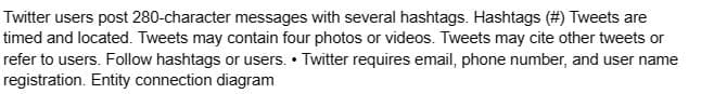 Twitter users post 280-character messages with several hashtags. Hashtags (#) Tweets are
timed and located. Tweets may contain four photos or videos. Tweets may cite other tweets or
refer to users. Follow hashtags or users. Twitter requires email, phone number, and user name
registration. Entity connection diagram
.