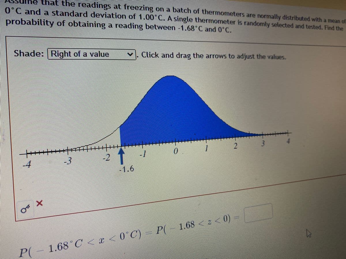 e that the readings at freezing on a batch of thermometers are normally distributed with a mean of
0°C and a standard deviation of 1.00°C. A single thermometer is randomly selected and tested. Find the
probability of obtaining a reading between -1.68 C and 0°C.
Shade: Right of a value
Click and drag the arrows to adjust the values.
++++++++++ TH|E
-3
3.
-2
-1
1.6
P(-1.68 C<r<0°C)- P( 1.68 <z< 0)
P(
1.68 C < r
