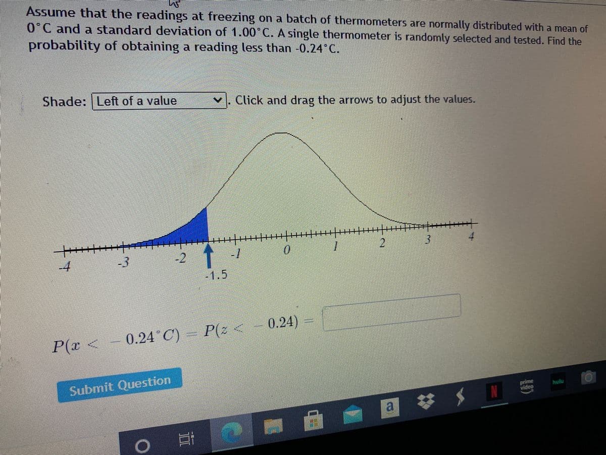 Assume that the readings at freezing on a batch of thermometers are normally distributed with a mean of
0°C and a standard deviation of 1.00°C. A single thermometer is randomly selected and tested. Find the
probability of obtaining a reading less than -0.24 C.
Shade: Left of a value
Click and drag the arrows to adjust the values.
-3
-2
0.
1.
2
-1.5
0.24 C)
P(Z
0.24)
P(r<
Submit Question
prime
video
hulu
