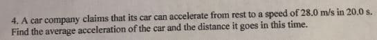 4. A car company claims that its car can accelerate from rest to a speed of 28.0 m/s in 20.0 s.
Find the average acceleration of the car and the distance it goes in this time.
