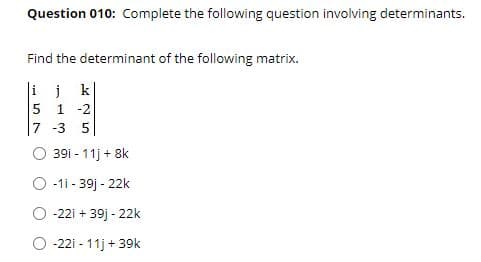 Question 010: Complete the following question involving determinants.
Find the determinant of the following matrix.
ijk
5 1 -2
7 -3 5
39i - 11j + 8k
O -1i - 39] - 22k
-22i + 39j - 22k
-22i - 11j + 39k
