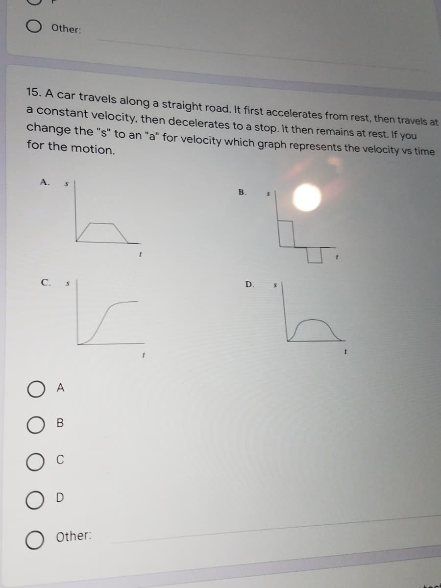 Other:
15. A car travels along a straight road. It first accelerates from rest, then travels at
a constant velocity, then decelerates to a stop. It then remains at rest. If you
change the "s" to an "a" for velocity which graph represents the velocity vs time
for the motion.
B.
D.
С.
A
В
Other:
