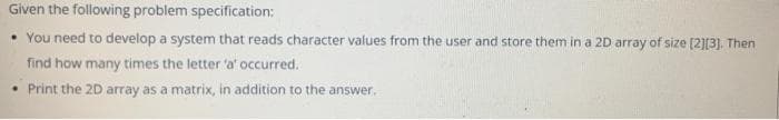 Given the following problem specification:
• You need to develop a system that reads character values from the user and store them in a 2D array of size [2][3). Then
find how many times the letter 'a' occurred.
• Print the 2D array as a matrix, in addition to the answer.
