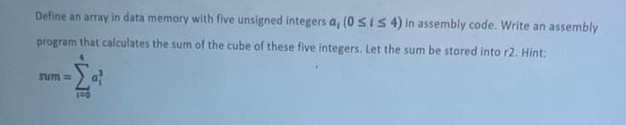 Define an array in data memory with five unsigned integers a, (0 si S 4) in assembly code. Write an assembly
program that calculates the sum of the cube of these five integers. Let the sum be stored into r2. Hint:
= uns
