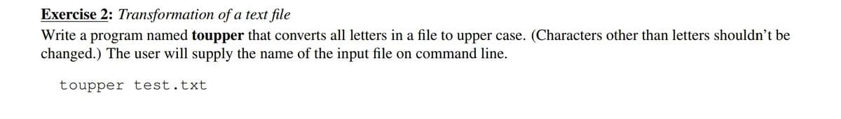 Exercise 2: Transformation of a text file
Write a program named toupper that converts all letters in a file to upper case. (Characters other than letters shouldn't be
changed.) The user will supply the name of the input file on command line.
toupper test.txt
