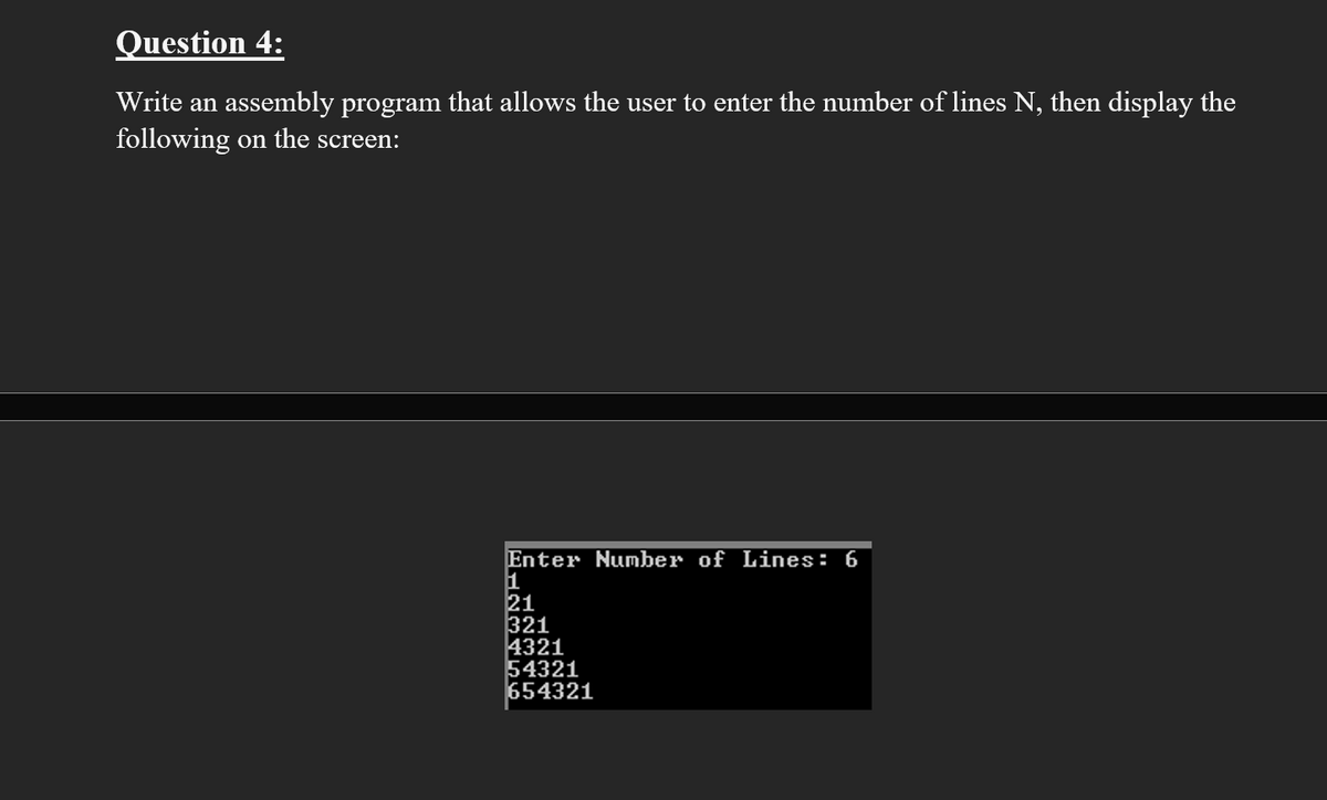 Question 4:
Write an assembly program that allows the user to enter the number of lines N, then display the
following on the screen:
Enter Number of Lines: 6
1
21
321
4321
54321
654321
