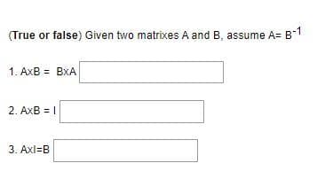 (True or false) Given two matrixes A and B, assume A= B1
1. AxB = BxA
2. AxB = I
3. Axl=B
