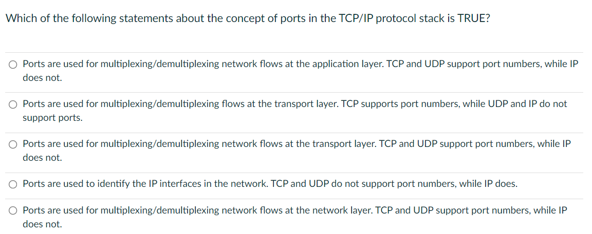 Which of the following statements about the concept of ports in the TCP/IP protocol stack is TRUE?
O Ports are used for multiplexing/demultiplexing network flows at the application layer. TCP and UDP support port numbers, while IP
does not.
O Ports are used for multiplexing/demultiplexing flows at the transport layer. TCP supports port numbers, while UDP and IP do not
support ports.
Ports are used for multiplexing/demultiplexing network flows at the transport layer. TCP and UDP support port numbers, while IP
does not.
Ports are used to identify the IP interfaces in the network. TCP and UDP do not support port numbers, while IP does.
O Ports are used for multiplexing/demultiplexing network flows at the network layer. TCP and UDP support port numbers, while IP
does not.
