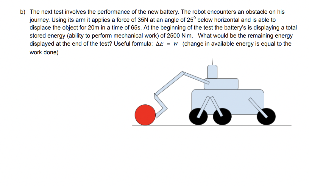 b) The next test involves the performance of the new battery. The robot encounters an obstacle on his
journey. Using its arm it applies a force of 35N at an angle of 25° below horizontal and is able to
displace the object for 20m in a time of 65s. At the beginning of the test the battery's is displaying a total
stored energy (ability to perform mechanical work) of 2500 N'm. What would be the remaining energy
displayed at the end of the test? Useful formula: AE = W (change in available energy is equal to the
work done)
