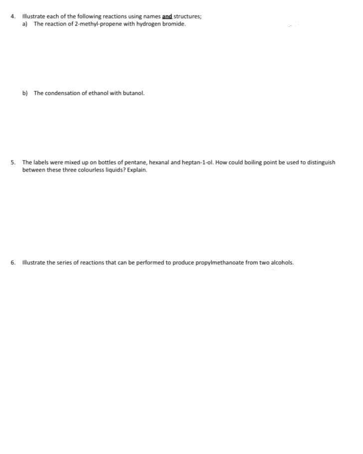 4. Illustrate each of the following reactions using names and structures;
a) The reaction of 2-methyl-propene with hydrogen bromide.
b) The condensation of ethanol with butanol.
5. The labels were mixed up on bottles of pentane, hexanal and heptan-1-ol. How could boiling point be used to distinguish
between these three colourless liquids? Explain.
6. Illustrate the series of reactions that can be performed to produce propylmethanoate from two alcohols.
