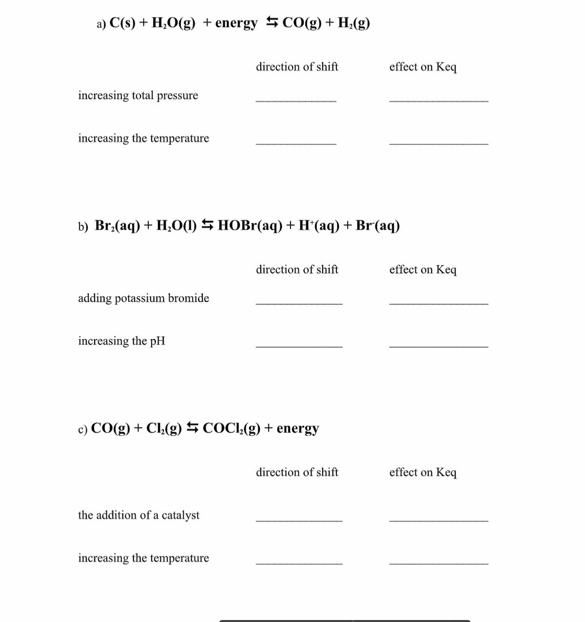 a) C(s) + H;O(g) + energy SCO(g) + H;(g)
direction of shift
effect on Keq
increasing total pressure
increasing the temperature
b) Br:(aq) + H,O(1) 5 HOBR(aq) + H*(aq) + Br(aq)
direction of shift
effect on Keq
adding potassium bromide
increasing the pH
c) CO(g) + Cl(g) 5 COCI,(g) + energy
direction of shift
effect on Keq
the addition of a catalyst
increasing the temperature
