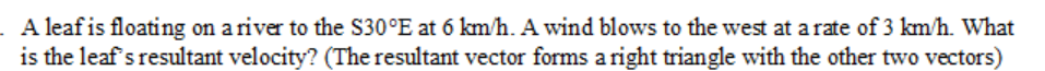 . A leaf is floating on a river to the S30°E at 6 km/h. A wind blows to the west at a rate of 3 km/h. What
is the leaf's resultant velocity? (The resultant vector forms a right triangle with the other two vectors)
