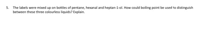 5. The labels were mixed up on bottles of pentane, hexanal and heptan-1-ol. How could boiling point be used to distinguish
between these three colourless liquids? Explain.
