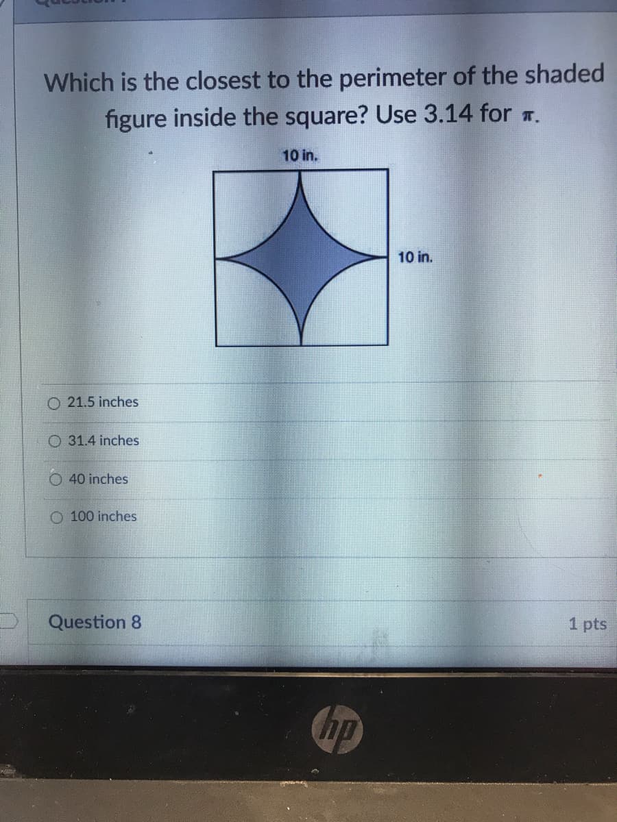 Which is the closest to the perimeter of the shaded
figure inside the square? Use 3.14 for r.
10 in.
10 in.
O 21.5 inches
O 31.4 inches
40 inches
O 100 inches
Question 8
1 pts
