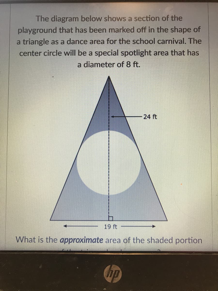 The diagram below shows a section of the
playground that has been marked off in the shape of
a triangle as a dance area for the school carnival. The
center circle will be a special spotlight area that has
a diameter of 8 ft.
24 ft
19 ft
What is the approximate area of the shaded portion
hp
