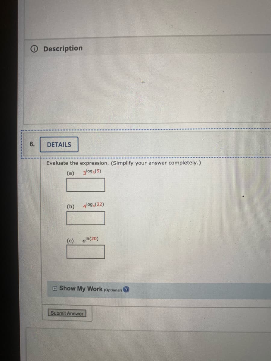 Description
6.
DETAILS
Evaluate the expression. (Simplify your answer completely.)
(a)
3log3(5)
(b) 4lo9,(22)
(c)
eIn(20)
O Show My Work (Optional) ?
Submit Answer
