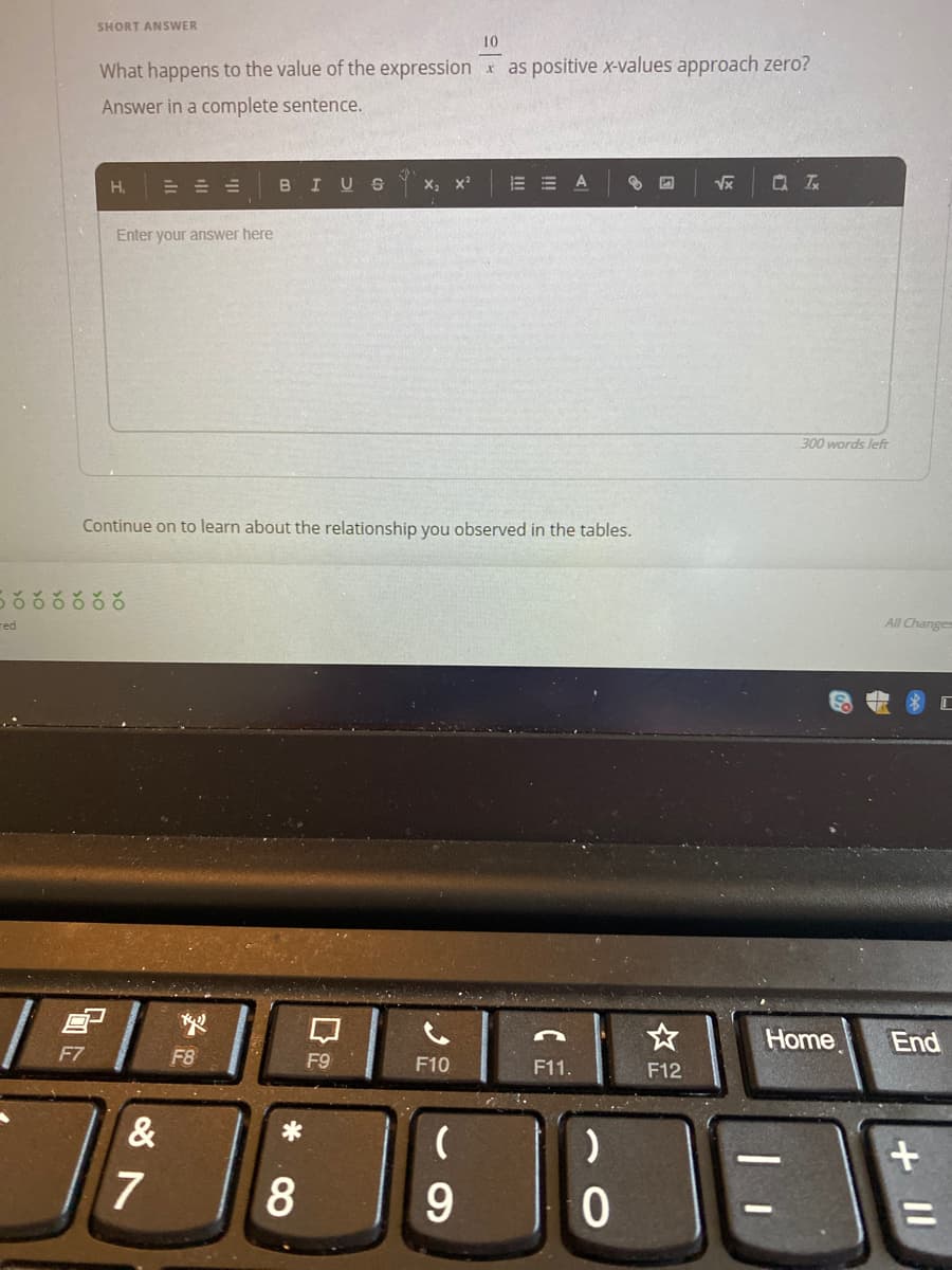 SHORT ANSWER
10
What happens to the value of the expression x as positive x-values approach zero?
Answer in a complete sentence.
= = =
BIUS
X; x?
=曲 A
H.
Enter your answer here
300 words left
Continue on to learn about the relationship you observed in the tables.
ర ర రరరర
red
All Changes
Home
End
F7
F8
F9
F10
F11.
F12
&
7
+II
口
