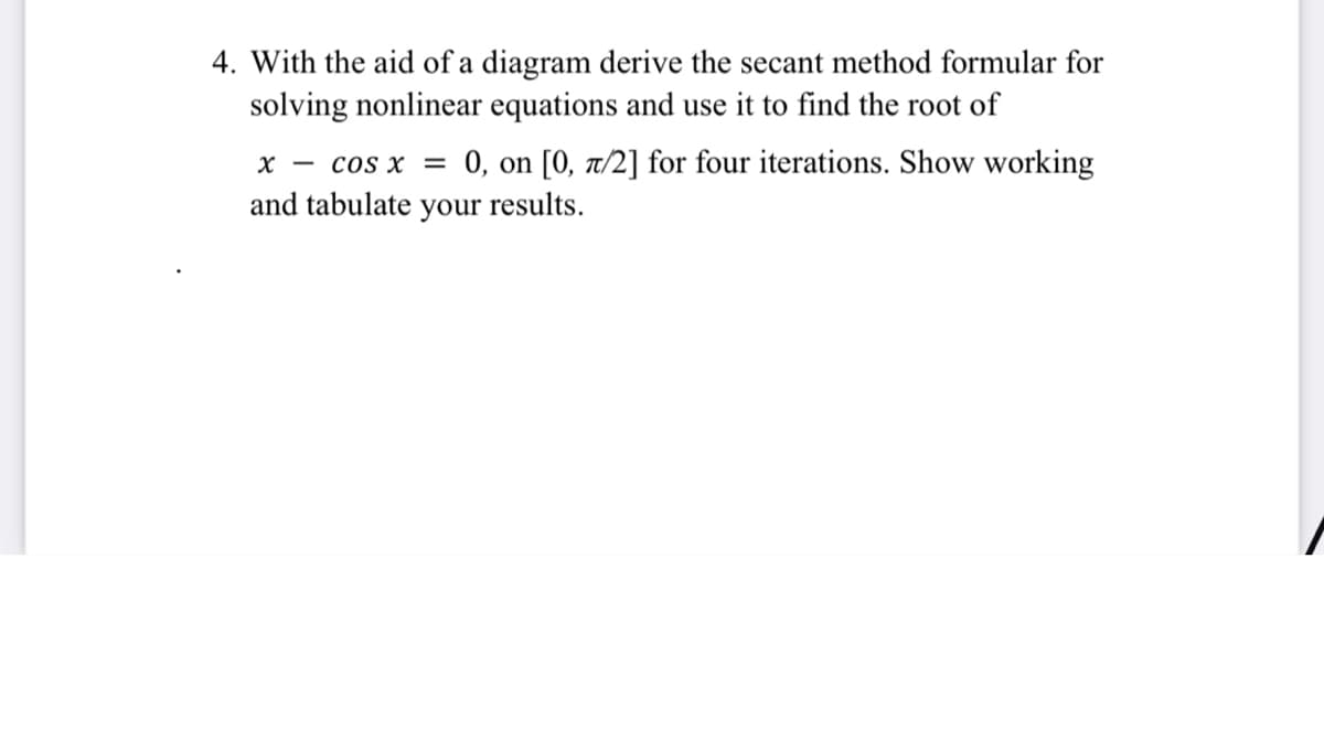 4. With the aid of a diagram derive the secant method formular for
solving nonlinear equations and use it to find the root of
x - cos x = 0, on [0, a/2] for four iterations. Show working
and tabulate your results.
