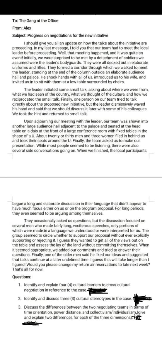 To: The Gang at the Office
From: Alex
Subject: Progress on negotiations for the new initiative
I should give you all an update on how the talks about the initiative are
proceeding. In my last message, I told you that our team had to meet the local
leader before proceeding. Well, that meeting happened, and it was quite an
event! Initially, we were surprised to be met by a detachment of soldiers we
assumed were the leader's bodyguards. They were all decked out in elaborate
uniforms and rifles. They formed a corridor through which we walked to meet
the leader, standing at the end of the column outside an elaborate audience
hall and palace. He shook hands with all of us, introduced us to his wife, and
invited us in to sit with them at a low table surrounded by chairs.
The leader initiated some small talk, asking about where we were from,
what we had seen of the country, what we thought of the culture, and how we
reciprocated the small talk. Finally, one person on our team tried to talk
directly about the proposed new initiative, but the leader dismissively waved
his hand and said that we should discuss it later with some of his colleagues.
We took the hint and returned to small talk.
Upon adjourning our meeting with the leader, our team was shown into
another large audience hall adjacent to the palace and seated at the head
table on a dais at the front of a large conference room with fixed tables in the
shape of a U. About twenty or thirty men and three women filed in behind us
and took their seats around the U. Finally, the team asked us to make our
presentation. While most people seemed to be listening, there were also
several side conversations going on. When we finished, the local participants
began a long and elaborate discussion in their language that didn't appear to
have much focus either on us or on the program proposal. For long periods,
they even seemed to be arguing among themselves.
They occasionally asked us questions, but the discussion focused on
several men who made fairly long, vociferous speeches, only portions of
which were made in a language we understood or were interpreted for us. The
group seemed to circle whether to support our proposal without ever explicitly
supporting or rejecting it. I guess they wanted to get all of the views out on
the table and assess the lay of the land without committing themselves. When
it seemed appropriate, we added our comments and tried to answer their
questions. Finally, one of the older men said he liked our ideas and suggested
that talks continue at a later undefined time. I guess this will take longer than I
figured! Would you please change my return air reservations to late next week?
That's all for now.
Questions:
1. Identify and explain four (4) cultural barriers to cross-cultural
negotiation in reference to the case
2. Identify and discuss three (3) cultural stereotypes in the case.
3. Discuss the differences between the two negotiating teams in terms of
time orientation, power distance, and collectivism/individualism,(give
and explain two differences for each of the three dimensions):
