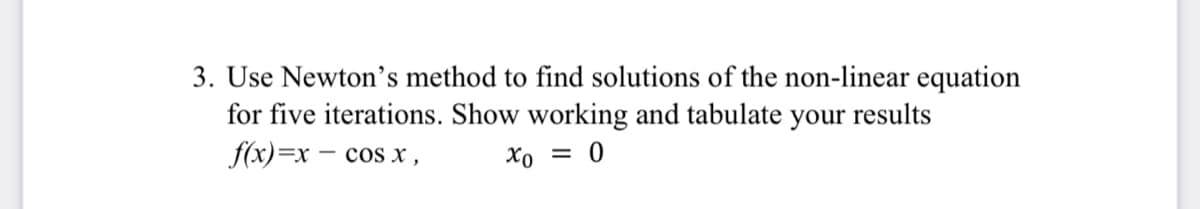 3. Use Newton's method to find solutions of the non-linear equation
for five iterations. Show working and tabulate your results
f(x)=x – cos x,
Xo = 0
