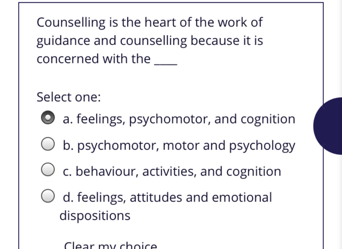 Counselling is the heart of the work of
guidance and counselling because it is
concerned with the
Select one:
a. feelings, psychomotor, and cognition
b. psychomotor, motor and psychology
c. behaviour, activities, and cognition
d. feelings, attitudes and emotional
dispositions
Clear my choice
