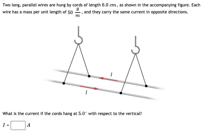 Two long, parallel wires are hung by cords of length 6.0 cm, as shown in the accompanying figure. Each
wire has a mass per unit length of 50
9, and they carry the same current in opposite directions.
m
What is the current if the cords hang at 5.0° with respect to the vertical?
I =
A