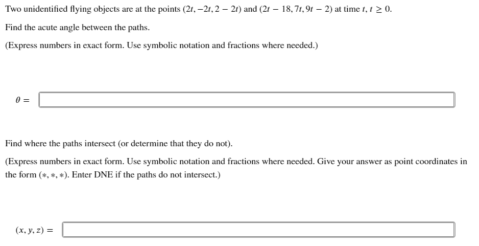 Two unidentified flying objects are at the points (2t, -2t, 2 – 2t) and (2t - 18,7t, 9t – 2) at time t, t > 0.
Find the acute angle between the paths.
(Express numbers in exact form. Use symbolic notation and fractions where needed.)
0 =
Find where the paths intersect (or determine that they do not).
(Express numbers in exact form. Use symbolic notation and fractions where needed. Give your answer as point coordinates in
the form (*, *, *). Enter DNE if the paths do not intersect.)
(x, y, z)=