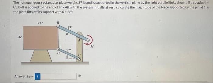 The homogeneous rectangular plate weighs 37 lb and is supported in the vertical plane by the light parallel links shown. If a couple M =
83 lb-ft is applied to the end of link AB with the system initially at rest, calculate the magnitude of the force supported by the pin at Cas
the plate lifts off its support with 8 = 28°
16
Answer: Fc=
24"
B
D
17"
10,
17"
lb
M