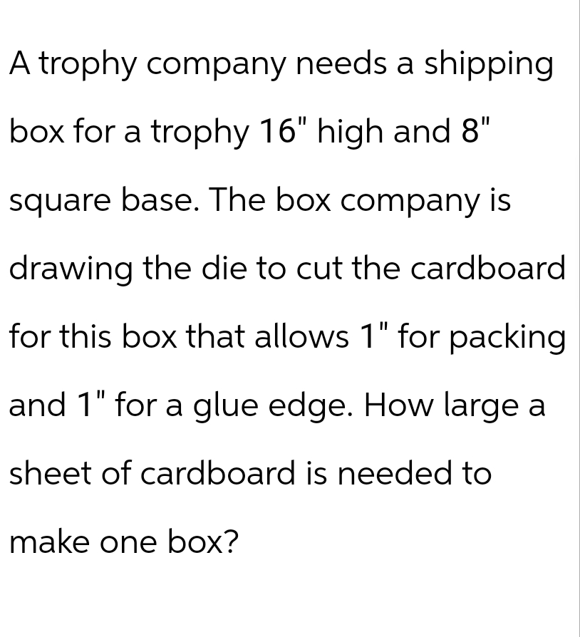 A trophy company needs a shipping
box for a trophy 16" high and 8"
square base. The box company is
drawing the die to cut the cardboard
for this box that allows 1" for packing
and 1" for a glue edge. How large a
sheet of cardboard is needed to
make one box?