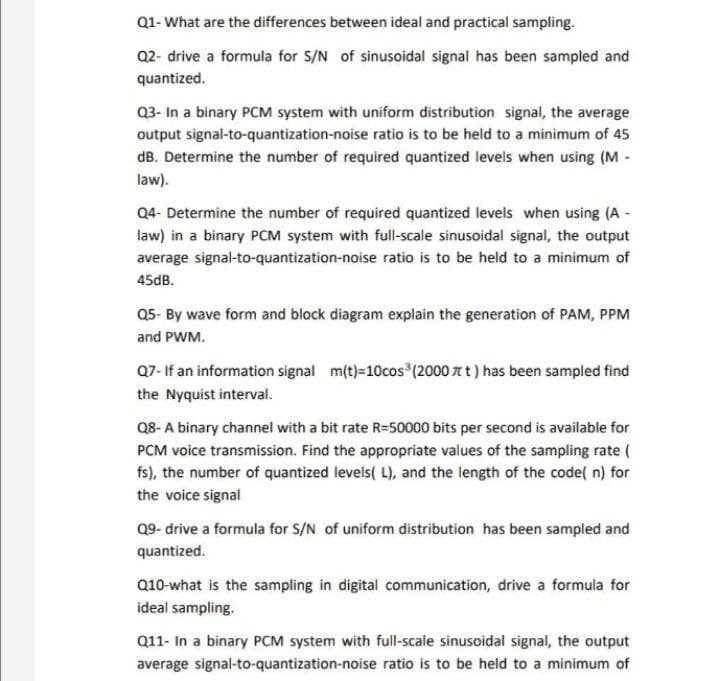 Q1- What are the differences between ideal and practical sampling.
Q2- drive a formula for S/N of sinusoidal signal has been sampled and
quantized.
Q3- In a binary PCM system with uniform distribution signal, the average
output signal-to-quantization-noise ratio is to be held to a minimum of 45
dB. Determine the number of required quantized levels when using (M -
law).
Q4- Determine the number of required quantized levels when using (A -
law) in a binary PCM system with full-scale sinusoidal signal, the output
average signal-to-quantization-noise ratio is to be held to a minimum of
45dB.
Q5- By wave form and block diagram explain the generation of PAM, PPM
and PWM.
Q7- If an information signal m(t)=10cos (2000 7t t) has been sampled find
the Nyquist interval.
Q8- A binary channel with a bit rate R=50000 bits per second is available for
PCM voice transmission. Find the appropriate values of the sampling rate (
fs), the number of quantized levels( L), and the length of the code( n) for
the voice signal
09- drive a formula for S/N of uniform distribution has been sampled and
quantized.
Q10-what is the sampling in digital communication, drive a formula for
ideal sampling.
Q11- In a binary PCM system with full-scale sinusoidal signal, the output
average signal-to-quantization-noise ratio is to be held to a minimum of
