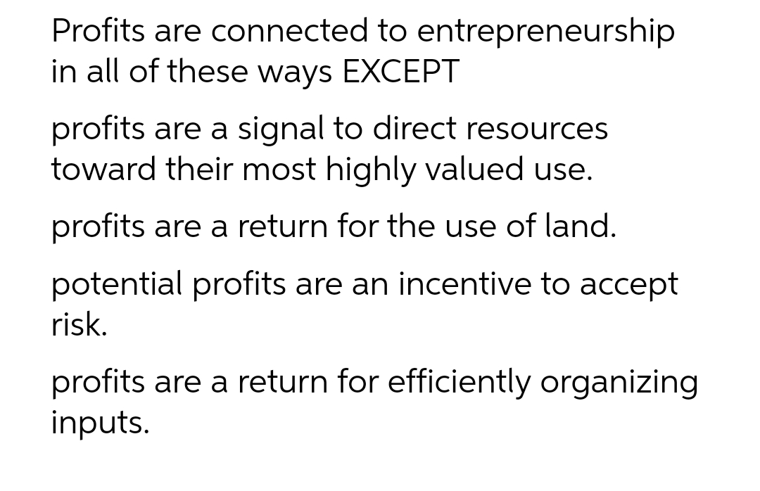 Profits are connected to entrepreneurship
in all of these ways EXCEPT
profits are a signal to direct resources
toward their most highly valued use.
profits are a return for the use of land.
potential profits are an incentive to accept
risk.
profits are a return for efficiently organizing
inputs.
