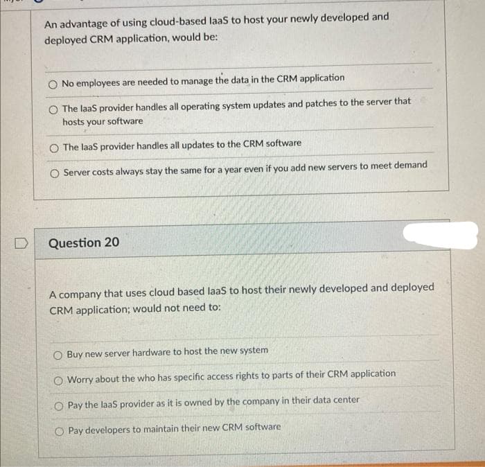 An advantage of using cloud-based laas to host your newly developed and
deployed CRM application, would be:
No employees are needed to manage the data in the CRM application
O The laas provider handles all operating system updates and patches to the server that
hosts your software
O The laas provider handles all updates to the CRM software
O Server costs always stay the same for a year even if you add new servers to meet demand
Question 20
A company that uses cloud based laas to host their newly developed and deployed
CRM application; would not need to:
O Buy new server hardware to host the new system
O Worry about the who has specific access rights to parts of their CRM application
O Pay the laas provider as it is owned by the company in their data center
O Pay developers to maintain their new CRM software
