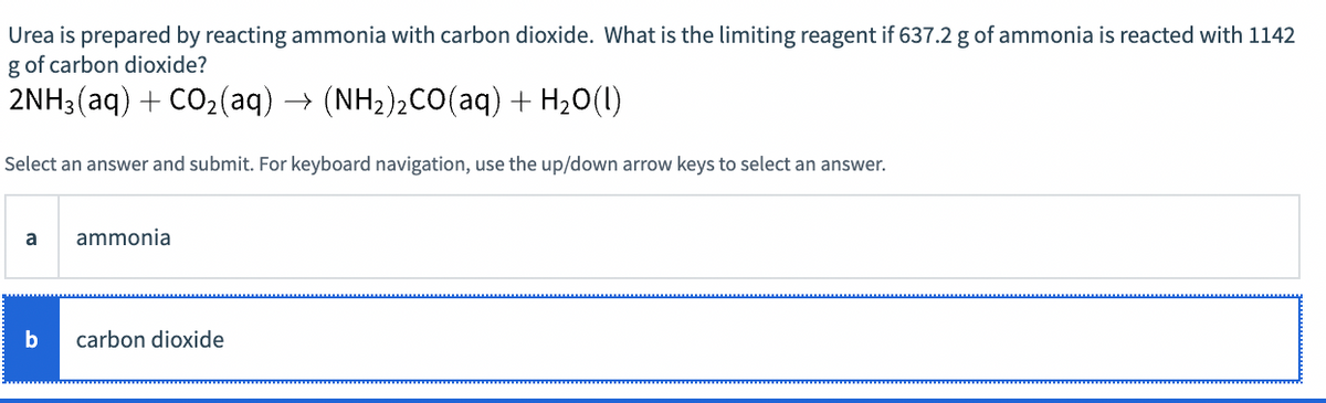 Urea is prepared by reacting ammonia with carbon dioxide. What is the limiting reagent if 637.2 g of ammonia is reacted with 1142
g of carbon dioxide?
2NH3(aq) + CO2(aq) → (NH2)2CO(aq) + H20(1)
Select an answer and submit. For keyboard navigation, use the up/down arrow keys to select an answer.
a
ammonia
b
carbon dioxide
