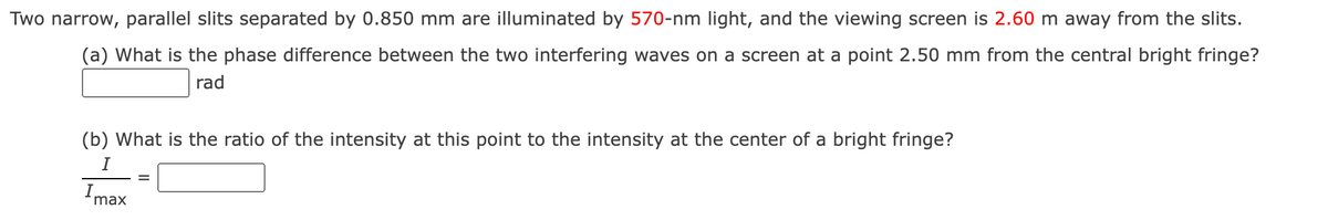 Two narrow, parallel slits separated by 0.850 mm are illuminated by 570-nm light, and the viewing screen is 2.60 m away from the slits.
(a) What is the phase difference between the two interfering waves on a screen at a point 2.50 mm from the central bright fringe?
rad
(b) What is the ratio of the intensity at this point to the intensity at the center of a bright fringe?
I
Imax
=