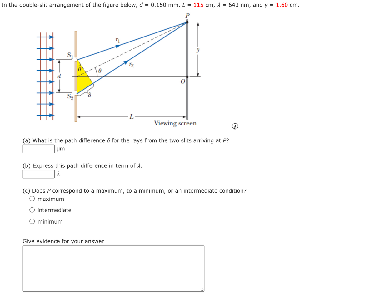 In the double-slit arrangement of the figure below, d = 0.150 mm, L = 115 cm, λ = 643 nm, and y = 1.60 cm.
P
S₁
S₂
O minimum
n
(a) What is the path difference for the rays from the two slits arriving at P?
μm
(b) Express this path difference in term of λ.
λ
Viewing screen
(c) Does P correspond to a maximum, to a minimum, or an intermediate condition?
maximum
intermediate
Give evidence for your answer