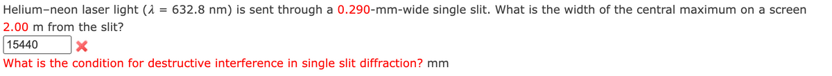 Helium-neon laser light (λ = 632.8 nm) is sent through a 0.290-mm-wide single slit. What is the width of the central maximum on a screen
2.00 m from the slit?
15440
What is the condition for destructive interference in single slit diffraction? mm