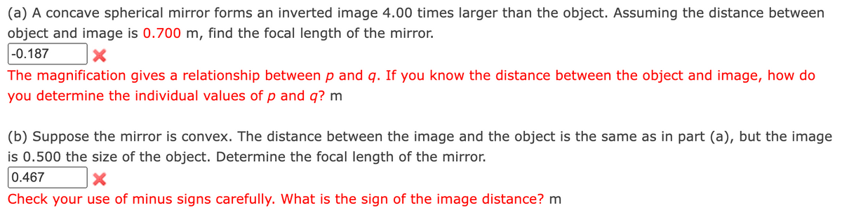 (a) A concave spherical mirror forms an inverted image 4.00 times larger than the object. Assuming the distance between
object and image is 0.700 m, find the focal length of the mirror.
-0.187
X
The magnification gives a relationship between p and q. If you know the distance between the object and image, how do
you determine the individual values of p and q? m
(b) Suppose the mirror is convex. The distance between the image and the object is the same as in part (a), but the image
is 0.500 the size of the object. Determine the focal length of the mirror.
0.467
Check your use of minus signs carefully. What is the sign of the image distance? m