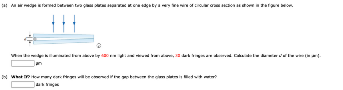 (a) An air wedge is formed between two glass plates separated at one edge by a very fine wire of circular cross section as shown in the figure below.
When the wedge is illuminated from above by 600 nm light and viewed from above, 30 dark fringes are observed. Calculate the diameter d of the wire (in μm).
μm
(b) What If? How many dark fringes will be observed if the gap between the glass plates is filled with water?
dark fringes