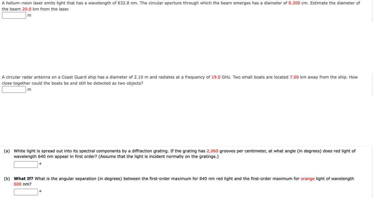 A helium-neon laser emits light that has a wavelength of 632.8 nm. The circular aperture through which the beam emerges has a diameter of 0.200 cm. Estimate the diameter of
the beam 20.0 km from the laser.
m
A circular radar antenna on a Coast Guard ship has a diameter of 2.10 m and radiates at a frequency of 19.0 GHz. Two small boats are located 7.00 km away from the ship. How
close together could the boats be and still be detected as two objects?
m
(a) White light is spread out into its spectral components by a diffraction grating. If the grating has 2,060 grooves per centimeter, at what angle (in degrees) does red light of
wavelength 640 nm appear in first order? (Assume that the light is incident normally on the gratings.)
O
(b) What If? What is the angular separation (in degrees) between the first-order maximum for 640 nm red light and the first-order maximum for orange light of wavelength
600 nm?
O