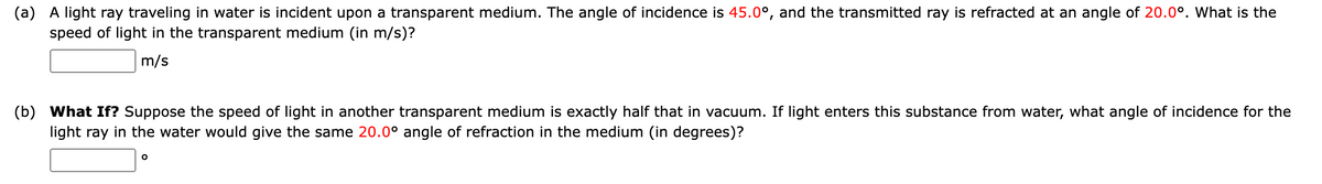 (a) A light ray traveling in water is incident upon a transparent medium. The angle of incidence is 45.0°, and the transmitted ray is refracted at an angle of 20.0°. What is the
speed of light in the transparent medium (in m/s)?
m/s
(b) What If? Suppose the speed of light in another transparent medium is exactly half that in vacuum. If light enters this substance from water, what angle of incidence for the
light ray in the water would give the same 20.0° angle of refraction in the medium (in degrees)?
O