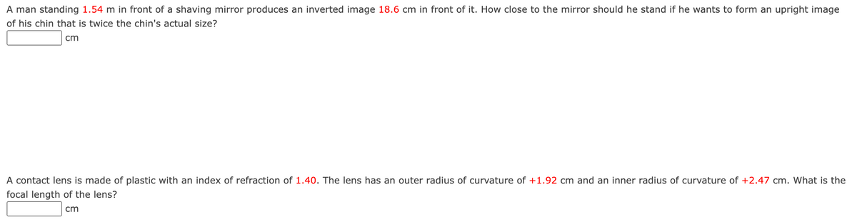 A man standing 1.54 m in front of a shaving mirror produces an inverted image 18.6 cm in front of it. How close to the mirror should he stand if he wants to form an upright image
of his chin that is twice the chin's actual size?
cm
A contact lens is made of plastic with an index of refraction of 1.40. The lens has an outer radius of curvature of +1.92 cm and an inner radius of curvature of +2.47 cm. What is the
focal length of the lens?
cm